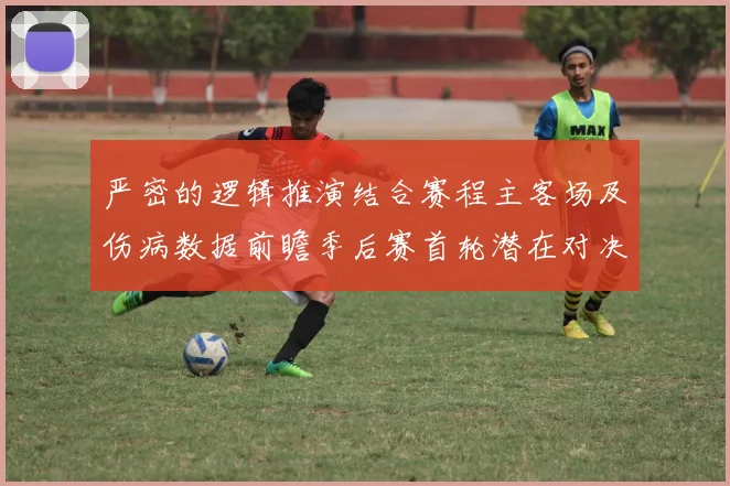 严密的逻辑推演结合赛程主客场及伤病数据前瞻季后赛首轮潜在对决