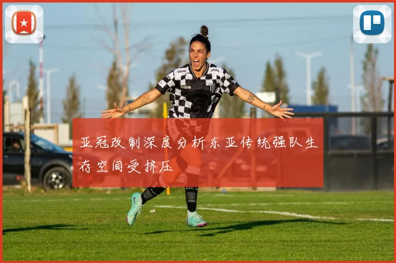 亚冠改制深度分析东亚传统强队生存空间受挤压